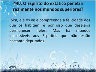 440. O Espírito do extático penetra realmente nos mundos superiores? —  Sim, ele os vê e compreende a felicidade dos que os habitam; é por isso que desejaria permanecer neles. Mas há mundos inacessíveis aos Espíritos que não estão bastante depurados. 