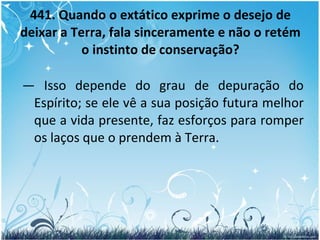 441. Quando o extático exprime o desejo de deixar a Terra, fala sinceramente e não o retém o instinto de conservação? —  Isso depende do grau de depuração do Espírito; se ele vê a sua posição futura melhor que a vida presente, faz esforços para romper os laços que o prendem à Terra. 