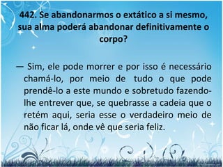 442. Se abandonarmos o extático a si mesmo, sua alma poderá abandonar definitivamente o corpo? —  Sim, ele pode morrer e por isso é necessário chamá-lo, por meio de  tudo o que pode prendê-lo a este mundo e sobretudo fazendo-lhe entrever que, se quebrasse a cadeia que o retém aqui, seria esse o verdadeiro meio de não ficar lá, onde vê que seria feliz. 