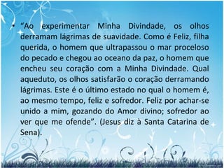 “ Ao experimentar Minha Divindade, os olhos derramam lágrimas de suavidade. Como é Feliz, filha querida, o homem que ultrapassou o mar proceloso do pecado e chegou ao oceano da paz, o homem que encheu seu coração com a Minha Divindade. Qual aqueduto, os olhos satisfarão o coração derramando lágrimas. Este é o último estado no qual o homem é, ao mesmo tempo, feliz e sofredor. Feliz por achar-se unido a mim, gozando do Amor divino; sofredor ao ver que me ofende”. (Jesus diz à Santa Catarina de Sena). 
