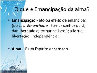 O que é Emancipação da alma? Emancipação  - ato ou efeito de emancipar (do Lat.   Emancipare -  tornar senhor de si; dar liberdade a; tornar-se livre.); alforria; libertação; independência; Alma  – É um Espírito encarnado. 