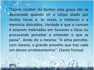 “ Quem receber do Senhor esta graça não se desconsole quando vir o corpo atado por muitas horas e, às vezes, o intelecto e a memória distraídos. Verdade é que o comum é estarem inebriados em louvores a Deus ou procurando perceber e entender o que se passa”. Ainda diz a mesma: “A alma percebe, com clareza, o grande proveito que traz cada um desses arrebatamentos”. (Santa Teresa) 