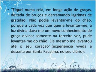 “ Fiquei numa cela, em longa ação de graças, deitada de bruços e derramando lagrimas de gratidão. Não podia levantar-me do chão, porque a cada vez que queria levantar-me, a luz divina dava-me um novo conhecimento de graça divina; somente na terceira vez, pude levantar-me do chão. Ele mesmo me levantou até o seu coração”.(experiência vivida e descrita por Santa Faustina, no seu diário). 