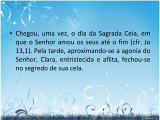 Chegou, uma vez, o dia da Sagrada Ceia, em que o Senhor amou os seus até o fim (cfr. Jo 13,1). Pela tarde, aproximando-se a agonia do Senhor, Clara, entristecida e aflita, fechou-se no segredo de sua cela. 