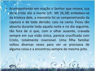 Acompanhando em oração o Senhor que rezava, sua alma triste até a morte (cfr. Mt 26,38) embebeu-se da tristeza dele, a memória foi se compenetrando da captura e de toda derisão: caiu na cama. Ficou tão absorta durante toda aquela noite e no dia seguinte, tão fora de si que, com o olhar ausente, cravada sempre em sua visão única, parecia crucificada com Cristo, totalmente insensível. Uma filha familiar voltou diversas vezes para ver se precisava de alguma coisa e a encontrou sempre do mesmo jeito. 