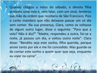 Quando chegou a noite do sábado, a devota filha acendeu uma vela e, sem falar, com um sinal, lembrou sua mãe da ordem que recebera de São Francisco. Pois o santo mandara que não deixasse passar um só dia sem comer. Na sua presença, Clara, como se voltasse de algum outro lugar, disse o seguinte: “Para que a vela? Não é dia?” “Madre, respondeu a outra, foi-se a noite, já passou um dia, e voltou outra noite”. Clara disse: “Bendito seja este sonho, filha querida, porque ansiei tanto por ele e me foi concedido. Mas guarde-se de contar este sonho a quem quer que seja, enquanto eu viver na carne”. 