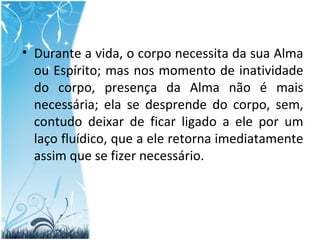 Durante a vida, o corpo necessita da sua Alma ou Espírito; mas nos momento de inatividade do corpo, presença da Alma não é mais necessária; ela se desprende do corpo, sem, contudo deixar de ficar ligado a ele por um laço fluídico, que a ele retorna imediatamente assim que se fizer necessário. 