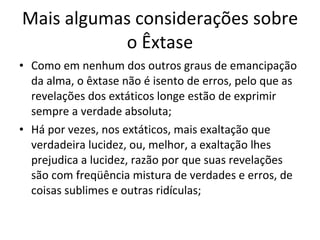 Mais algumas considerações sobre o Êxtase Como em nenhum dos outros graus de emancipação da alma, o êxtase não é isento de erros, pelo que as revelações dos extáticos longe estão de exprimir sempre a verdade absoluta; Há por vezes, nos extáticos, mais exaltação que verdadeira lucidez, ou, melhor, a exaltação lhes prejudica a lucidez, razão por que suas revelações são com freqüência mistura de verdades e erros, de coisas sublimes e outras ridículas; 