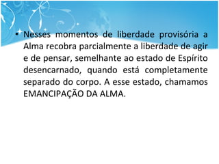 Nesses momentos de liberdade provisória a Alma recobra parcialmente a liberdade de agir e de pensar, semelhante ao estado de Espírito desencarnado, quando está completamente separado do corpo. A esse estado, chamamos EMANCIPAÇÃO DA ALMA. 