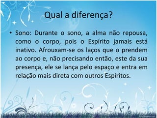 Qual a diferença? Sono: Durante o sono, a alma não repousa, como o corpo, pois o Espírito jamais está inativo. Afrouxam-se os laços que o prendem ao corpo e, não precisando então, este da sua presença, ele se lança pelo espaço e entra em relação mais direta com outros Espíritos.  