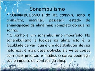 Sonambulismo SONAMBULISMO ( do lat.  somnus , sono, e  ambulare , marchar, passear), estado de emancipação da alma mais completo do que no sonho;  O sonho é um sonambulismo imperfeito. No sonambulismo a lucidez da alma, isto é, a faculdade de ver, que é um dos atributos de sua natureza, é mais desenvolvida. Ela vê as coisas com mais precisão e nitidez, o corpo pode agir sob o impulso da vontade da alma. 