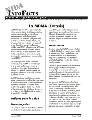 marzo del 2005 Página 1 de 3
La MDMA (3-4 metilenedioximetanfeta-
mina) es una droga sintética psicoactiva
químicamente similar al estimulante
metanfetamina y al alucinógeno
mezcalina. Los nombres callejeros para
la MDMA incluyen éxtasis, Adán, XTC,
droga del abrazo, frijoles, y droga del
amor. Se estima que en los Estados
Unidos en el 2003, alrededor de 470.000
personas mayores de 12 años usaron
MDMA en los 30 días anteriores a la
fecha en que fueron encuestados, una
disminución importante en comparación
con el 2002.*
Las investigaciones en los animales
indican que la MDMA es neurotóxica;
si lo es o no en humanos es, en la
actualidad, una área de investigación
intensa. La MDMA también puede ser
peligrosa a la salud y, en rara ocasión,
puede ser mortal.
La MDMA ejerce sus efectos primarios
sobre las neuronas en el cerebro que usan
el químico serotonina para comunicarse
con otras neuronas. El sistema de la
serotonina juega un papel importante
en la regulación del estado de ánimo, la
agresión, la actividad sexual, el sueño, y
la sensibilidad al dolor.
Peligros para la salud
Efectos cognitivos
Los usuarios crónicos de la MDMA tienen
un rendimiento por debajo de los que no
usan MDMA en ciertos tipos de tareas
cognitivas o que involucran la memoria.
Algunos de estos efectos pueden ser
debidos, entre otros factores, al uso
de otras drogas en combinación con
la MDMA.
Efectos físicos
En dosis altas, la MDMA puede interferir
con la habilidad del cuerpo para regular
la temperatura. Esto puede llevar a un
aumento drástico en la temperatura
corporal (hipertermia), resultando en
una falla hepática, renal y del sistema
cardiovascular.
Debido a que la MDMA puede interferir
con su propio metabolismo (o sea,
su digestión en el propio cuerpo), se
pueden alcanzar niveles potencialmente
dañinos de la droga si ésta se usa en
forma repetida durante intervalos cortos
de tiempo.
Los usuarios de MDMA se enfrentan a
muchos de los mismos riesgos que tienen
los usuarios de otros estimulantes tales
como la cocaína y las anfetaminas.
Estos incluyen aumentos en la frecuencia
cardiaca y la presión arterial, lo que es
especialmente riesgoso en personas con
problemas circulatorios o enfermedades
del corazón, así como otros síntomas
incluyendo tensión muscular, apretamiento
involuntario de los dientes, nausea, visión
borrosa, desmayo, y escalofríos o sudor.
La MDMA (Éxtasis)
 