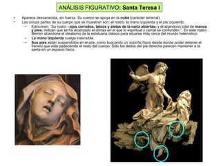 • Aparece desvanecida, sin fuerza. Su cuerpo se apoya en la nube (carácter terrenal).
• Las únicas partes de su cuerpo que se muestran son: el rostro, la mano izquierda y el pie izquierdo.
– Edinumen: “Su rostro –ojos cerrados, labios y aletas de la nariz abiertas- y el abandono total de manos
y pies, indican que se ha alcanzado el clímax en el que lo espiritual y carnal se confunden.”. En este rostro
Bernini abandona el idealismo de la estatuaria clásica para situarse más cerca del mundo helenístico.
– La mano izquierda cuelga insensible.
– Sus pies están suspendidos en el aire, como buscando un soporte físico desde donde poder detener el
frenesí que está padeciendo el resto del cuerpo. Sólo los dedos del pie derecha parecen mantener a la
santa en un espacio físico.
ANÁLISIS FIGURATIVO: Santa Teresa I
 
