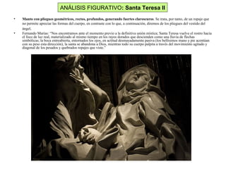 ANÁLISIS FIGURATIVO: Santa Teresa II
• Manto con pliegues geométricos, rectos, profundos, generando fuertes claroscuros. Se trata, por tanto, de un ropaje que
no permite apreciar las formas del cuerpo, en contraste con lo que, a continuación, diremos de los pliegues del vestido del
ángel.
• Fernando Marías: “Nos encontramos ante el momento previo a la definitiva unión mística; Santa Teresa vuelve el rostro hacia
el foco de luz real, materializado al mismo tiempo en los rayos dorados que descienden como una lluvia de flechas
simbólicas; la boca entreabierta, entornados los ojos, en actitud desmayadamente pasiva (los bellísimos mano y pie acentúan
con su peso esta dirección), la santa se abandona a Dios, mientras todo su cuerpo palpita a través del movimiento agitado y
diagonal de los pesados y quebrados ropajes que viste.”
 