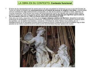 • El tema de las representaciones de santos estuvo de gran actualidad en el barroco ya que a raíz del Concilio de
Trento se habían prodigado las canonizaciones en un intento de acercar la religión a los fieles, mostrándoles
cómo la santidad era algo objetivamente conseguible y la vida de los santos un ejemplo a imitar. Además, en
muchas ocasiones, como la que nos ocupa, las canonizaciones fueron tan rápidas que muchos fieles incluso
pudieron conocer en vida a los propios santos. En el caso que nos ocupa hay que significar que la obra le
fue encargada a Bernini en 1646 y la Santa había sido canonizada en 1622.
• Esta obra, por tanto, responde a los fines de la imagen religiosa católica del Barroco: despertar la atención,
enternecer la sensibilidad y propiciar la devoción, sirviéndose del impacto que la contemplación produce sobre
los sentidos, con el objetivo de enseñar y convencer. El Éxtasis de santa Teresa nos muestra, así, el
desfallecimiento de la naturaleza humana ante la presencia divina y pretende que el fiel arrodillado bajo el altar
penetre en la mística experiencia de la santa (como recomendaba el propio Ignacio de Loyola).
LA OBRA EN SU CONTEXTO: Contexto funcional
 