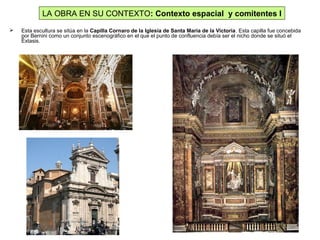  Esta escultura se sitúa en la Capilla Cornaro de la Iglesia de Santa María de la Victoria. Esta capilla fue concebida
por Bernini como un conjunto escenográfico en el que el punto de confluencia debía ser el nicho donde se situó el
Éxtasis.
LA OBRA EN SU CONTEXTO: Contexto espacial y comitentes I
 