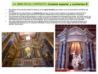 • Por detrás de la escultura Bernini dispuso unos rayos dorados que vienen a ser la iluminación simbólica del
Éxtasis.
• Por debajo de la nube dispuso un basamento que por su tono oscuro apenas si se aprecia acentuando la
sensación de ingravidez que emana de la escena. Realmente la nube parece suspendida en el espacio.
• En la bóveda se finge pictóricamente un cielo en el que los ángeles han empujado las nubes, de modo que la luz
celestial que surge de la Santa Paloma puede alcanzar la zona en que viven los mortales. En esta línea, el ángel
del Éxtasis sería un hermano de estos ángeles, que ha descendido a través de los rayos de luz dorados.
• Con esta disposición del conjunto se ha logrado borrar el límite entre el mundo real y el mundo del arte, y la
integración de las artes en un conjunto indivisible, lo que constituye uno de los rasgos definitorios del estilo
barroco (Edinumen)
LA OBRA EN SU CONTEXTO: Contexto espacial y comitentes III
 