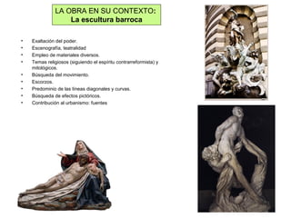 LA OBRA EN SU CONTEXTO:
La escultura barroca
• Exaltación del poder.
• Escenografía, teatralidad
• Empleo de materiales diversos.
• Temas religiosos (siguiendo el espíritu contrarreformista) y
mitológicos.
• Búsqueda del movimiento.
• Escorzos.
• Predominio de las líneas diagonales y curvas.
• Búsqueda de efectos pictóricos.
• Contribución al urbanismo: fuentes
 