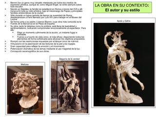  Bernini fue un genio muy versátil, interesado por todos los medios de
expresión artística, aunque él, como Miguel Ángel, se sintió siempre sobre
todo escultor.
 Nacido en Nápoles, la familia se estableció en Roma a inicios del XVII y allí
transcurrió toda su vida artística, bajo el mecenazgo de Papas y principales
familias aristocráticas de la ciudad.
 Sólo durante un breve periodo de tiempo se ausentará de Roma,
desplazándose a París llamado por Luis XIV para trabajar en el Museo del
Louvre.
 Se forma junto a su padre, Lorenzo Bernini, cuya obra más conocida es la
Fuente de la Barcaccia en la Plaza de España.
 Su obra, tanto la religiosa como la profana, está llena de teatralidad y
sentimentalismo, buscando comprometer emocionalmente al espectador. Para
ello:
 Elige un momento culminante de la acción, un instante fugaz e
inestable.
 Fuerza a un punto de vista único, el más eficaz, disponiendo todos los
elementos de forma sofisticada para alcanzar los objetivos propuestos.
 Rompió con las restricciones impuestas por el bloque único de mármol.
 Virtuosismo en la plasmación de las texturas de la piel y los ropajes.
 Gran capacidad para reflejar la emoción y el movimiento.
 Potenciación dramática de los temas mediante el uso magistral de la luz.
 Concepción escenográfica de sus obras.
LA OBRA EN SU CONTEXTO:
El autor y su estilo
Alegoría de la verdad
Apolo y Dafne
Medusa
 