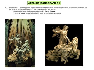  Descripción: La escena parece transcurrir en un imaginario reino sobre una gran nube, suspendida en medio del
aire, ante un fondo de alabastro. En esa nube se sitúan dos figuras:
 Una femenina en actitud de desmayo místico, Santa Teresa..
 La otra, un ángel, dirigiendo un dardo hacia el corazón de la anterior.
ANÁLISIS ICONOGRÁFICO I
 