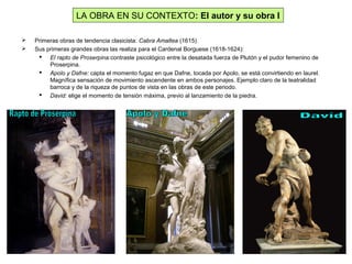  Primeras obras de tendencia clasicista: Cabra Amaltea (1615)
 Sus primeras grandes obras las realiza para el Cardenal Borguese (1618-1624):
 El rapto de Proserpina:contraste psicológico entre la desatada fuerza de Plutón y el pudor femenino de
Proserpina.
 Apolo y Dafne: capta el momento fugaz en que Dafne, tocada por Apolo, se está convirtiendo en laurel.
Magnífica sensación de movimiento ascendente en ambos personajes. Ejemplo claro de la teatralidad
barroca y de la riqueza de puntos de vista en las obras de este periodo.
 David: elige el momento de tensión máxima, previo al lanzamiento de la piedra.
LA OBRA EN SU CONTEXTO: El autor y su obra I
 