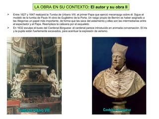  Entre 1627 y 1647 realizará la Tumba de Urbano VIII, el primer Papa que ejerció mecenazgo sobre él. Sigue el
modelo de la tumba de Paulo III obra de Guglielmo de la Porta. Un rasgo propio de Bernini es haber asignado a
las Alegorías un papel más importante, de forma que las saca del aislamiento y ellas son las intermediarias entre
el espectador y el Papa. Reemplaza la calavera por el esqueleto.
 En 1632 esculpe el busto del Cardenal Borguese: el cardenal parece introducido en animada conversación. El iris
y la pupila están fuertemente excavados, para acentuar la expresión de verismo.
LA OBRA EN SU CONTEXTO: El autor y su obra II
 