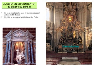  Es en la década de los años 40 cuando esculpe el
Éxtasis de Sta Teresa.
 En 1656 se le encarga la Cátedra de San Pedro.
LA OBRA EN SU CONTEXTO:
El autor y su obra III
 