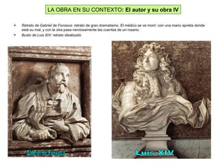  Retrato de Gabriel de Fonseca: retrato de gran dramatismo. El médico se ve morir: con una mano aprieta donde
está su mal, y con la otra pasa nerviosamente las cuentas de un rosario.
 Busto de Luis XIV: retrato idealizado
LA OBRA EN SU CONTEXTO: El autor y su obra IV
 
