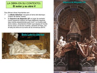 Sus últimas obras importantes son:
 La Beata Albertoni: recupera el tema del desmayo
místico de Santa Teresa.
 El Sepulcro de Alejandro VII: en lugar de sentado
(como aparecía Urbano) el Papa Alejandro aparece
aquí orante preparándose para morir. La muerte sale
de la cripta y, levantando el telón que separa el mundo
de los vivos y el de los muertos, advierte al Papa, con
el reloj de arena en la mano de la inminencia del fin.
LA OBRA EN SU CONTEXTO:
El autor y su obra V
 