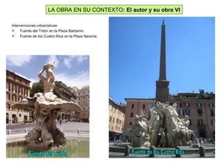 Intervenciones urbanísticas:
 Fuente del Tritón en la Plaza Barberini.
 Fuente de los Cuatro Ríos en la Plaza Navona.
LA OBRA EN SU CONTEXTO: El autor y su obra VI
 