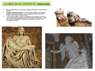 LA OBRA EN SU CONTEXTO: Influencias
 Época griega clásica y helenística: pliegues del ángel, rostro de Santa
Teresa.
 El gran manto de la santa, con sus amplios pliegues que generan
grandes contrastes lumínicos, nos recuerda el manto que vestía la
Virgen en la Piedad de Miguel Ángel.
 La concepción global, unitaria, del espacio de la capilla no es sino la
culminación de los juegos ilusorios de los artistas manieristas, como
fue el caso de Palladio en arquitectura (Teatro de Vicenza) o de
Correggio en pintura.
 