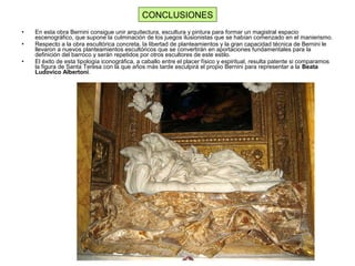 • En esta obra Bernini consigue unir arquitectura, escultura y pintura para formar un magistral espacio
escenográfico, que supone la culminación de los juegos ilusionistas que se habían comenzado en el manierismo.
• Respecto a la obra escultórica concreta, la libertad de planteamientos y la gran capacidad técnica de Bernini le
llevaron a nuevos planteamientos escultóricos que se convertirán en aportaciones fundamentales para la
definición del barroco y serán repetidos por otros escultores de este estilo.
• El éxito de esta tipología iconográfica, a caballo entre el placer físico y espiritual, resulta patente si comparamos
la figura de Santa Teresa con la que años más tarde esculpirá el propio Bernini para representar a la Beata
Ludovico Albertoni.
CONCLUSIONES
 