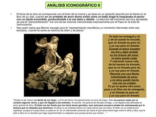 • El tema de la obra se corresponde con el título de la misma y se basa en un episodio descrito por la Santa en el
libro de su vida, cuando en un arrebato de amor divino sintió cómo un bello ángel le traspasaba el pecho
con un dardo encendido, produciéndole a la vez dolor y deleite. La elección del momento era muy apropiada
ya que la “transverberación” fue una de las visiones mencionadas expresamente por el Papa en la bula de
canonización.
• Hay quien opina que Bernini escogió para la “representación escultórica un momento intermedio entre dos
lanzazos, cuando la santa se retorcía de dolor y de placer.”
Ya toda me entregué y di,
y de tal suerte he trocado,
que mi Amado es para mi,
y yo soy para mi Amado.
Cuando el dulce Cazador
me tiró y dejó rendida
en los brazos del amor,
mi alma quedó caída.
Y cobrando nueva vida,
de tal manera he trocado,
que es mi Amado para mí,
y yo soy para mi Amado.
Hierome con una flecha
enherbolada de amor,
y mi alma quedó hecha
una con su criador.
Yo ya no quiero otro amor,
pues a mi Dios me he entregado,
y mi Amado es para mí,
y yo soy para mi Amado.
ANÁLISIS ICONOGRÁFICO II
"Veíale en las manos un dardo de oro largo, y al fin del hierro me parecía tener un poco de fuego. Este me parecía meter por el
corazón algunas veces, y que me llegaba a las entrañas. Al sacarle, me parecía las llevaba consigo, y me dejaba toda abrasada en
amor grande de Dios. El dolor era tan fuerte que me hacia lanzar gemidos, mas esta pena excesiva estaba tan sobrepasada por la
dulzura que no deseaba que terminara. El alma no se contenta ahora con nada menos que con Dios. El dolor no es corporal sino
espiritual, aunque el cuerpo tiene su parte en él. Es un intercambio amoroso tan dulce el que ahora tiene lugar entre el alma y Dios, que le
pido a Dios en su bondad que haga experimentarlo a cualquiera que pueda pensar que miento... "
 
