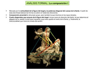  Marcada por la verticalidad de la figura del ángel y la poderosa diagonal del cuerpo de la Santa. A partir de
esas dos líneas básicas las formas se abren en todas las direcciones.
 Composición piramidal la del propio grupo, pero también la que intuimos en los rayos dorados.
 Cuatro diagonales que emanan de la figura del ángel: la que marca la dirección del dardo, la que determina el
plegado de su vestido, la del brazo izquierdo cuya mano aparta el manto de la Santa, y, finalmente, la
direccionalidad que marca la mirada del serafín.
ANÁLISIS FORMAL: La composición I
 