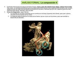  Contraste direccional en la figura de Santa Teresa: mano y pies de la Santa hacia abajo, cabeza hacia arriba.
Hay, pues, un contraste direccional que es la plasmación de la tensión físico-espiritual del momento: por un lado,
desde el punto de vista físico la Santa se encuentra en la tierra, mientras que por otro, desde el punto de vista
espiritual está siendo “elevada” hacia el cielo.
 Cruce de diagonales, según Marías:
 La marcada por el brazo izquierda que se continúa en el brazo izquierdo de la Santa, para caer a plomo,
cerrando el movimiento con su mano.
 La diagonal determinada por el cuerpo de la Santa, que se cruza con la primera, para caer también a
través del pie descalzo.
ANÁLISIS FORMAL: La composición II
 