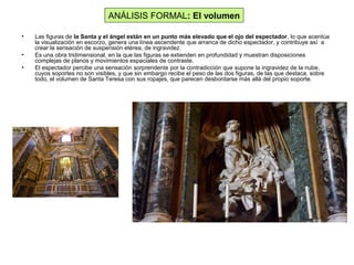 • Las figuras de la Santa y el ángel están en un punto más elevado que el ojo del espectador, lo que acentúa
la visualización en escorzo, genera una línea ascendente que arranca de dicho espectador, y contribuye así a
crear la sensación de suspensión etérea, de ingravidez.
• Es una obra tridimensional, en la que las figuras se extienden en profundidad y muestran disposiciones
complejas de planos y movimientos espaciales de contraste.
• El espectador percibe una sensación sorprendente por la contradicción que supone la ingravidez de la nube,
cuyos soportes no son visibles, y que sin embargo recibe el peso de las dos figuras, de las que destaca, sobre
todo, el volumen de Santa Teresa con sus ropajes, que parecen desbordarse más allá del propio soporte.
ANÁLISIS FORMAL: El volumen
 