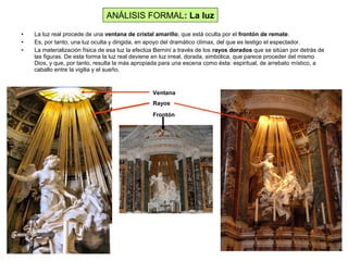• La luz real procede de una ventana de cristal amarillo, que está oculta por el frontón de remate.
• Es, por tanto, una luz oculta y dirigida, en apoyo del dramático clímax, del que es testigo el espectador.
• La materialización física de esa luz la efectúa Bernini a través de los rayos dorados que se sitúan por detrás de
las figuras. De esta forma la luz real deviene en luz irreal, dorada, simbólica, que parece proceder del mismo
Dios, y que, por tanto, resulta la más apropiada para una escena como ésta: espiritual, de arrebato místico, a
caballo entre la vigilia y el sueño.
ANÁLISIS FORMAL: La luz
Ventana
Rayos
Frontón
 