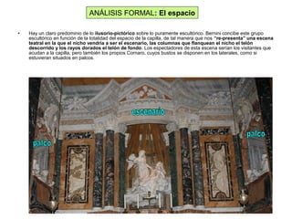 • Hay un claro predominio de lo ilusorio-pictórico sobre lo puramente escultórico. Bernini concibe este grupo
escultórico en función de la totalidad del espacio de la capilla, de tal manera que nos “re-presenta” una escena
teatral en la que el nicho vendría a ser el escenario, las columnas que flanquean el nicho el telón
descorrido y los rayos dorados el telón de fondo. Los espectadores de esta escena serían los visitantes que
acudan a la capilla, pero también los propios Cornaro, cuyos bustos se disponen en los laterales, como si
estuvieran situados en palcos.
ANÁLISIS FORMAL: El espacio
 