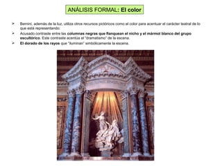  Bernini, además de la luz, utiliza otros recursos pictóricos como el color para acentuar el carácter teatral de lo
que está representando:
 Acusado contraste entre las columnas negras que flanquean el nicho y el mármol blanco del grupo
escultórico. Este contraste acentúa el “dramatismo” de la escena.
 El dorado de los rayos que “iluminan” simbólicamente la escena.
ANÁLISIS FORMAL: El color
 