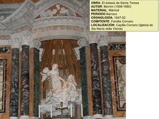 OBRA: El éxtasis de Santa Teresa
AUTOR: Bernini (1598-1680)
MATERIAL: Mármol
PERIODO:Barroco
CRONOLOGÍA: 1647-52
COMITENTE: Familia Cornaro
LOCALIZACIÓN: Capilla Cornaro (Iglesia de
Sta María della Vitoria)
 