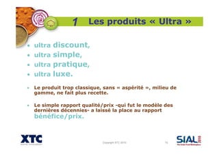 Copyright XTC 2010 15
Les produits « Ultra »
• ultra discount,
• ultra simple,
• ultra pratique,
• ultra luxe.
• Le produit trop classique, sans « aspérité », milieu de
gamme, ne fait plus recette.
• Le simple rapport qualité/prix -qui fut le modèle des
dernières décennies- a laissé la place au rapport
bénéfice/prix.
1
 
