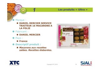 Copyright XTC 2010 16
Les produits « Ultra »
Marque :
DANIEL MERCIER SERVICE
TRAITEUR 16 MACARONS A
LA FOLIE
Fabricant :
DANIEL MERCIER
Pays :
France
Descriptif produit :
Macarons aux recettes
salées. Recettes élaborées.
1
 