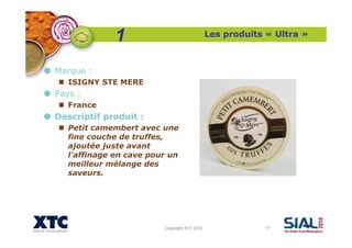 Copyright XTC 2010 17
Les produits « Ultra »
Marque :
ISIGNY STE MERE
Pays :
France
Descriptif produit :
Petit camembert avec une
fine couche de truffes,
ajoutée juste avant
l'affinage en cave pour un
meilleur mélange des
saveurs.
1
 
