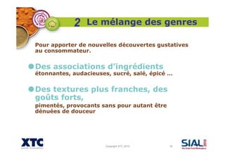 Copyright XTC 2010 18
Le mélange des genres
Pour apporter de nouvelles découvertes gustatives
au consommateur.
Des associations d’ingrédients
étonnantes, audacieuses, sucré, salé, épicé …
Des textures plus franches, des
goûts forts,
pimentés, provocants sans pour autant être
dénuées de douceur
2
 