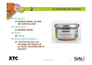 Copyright XTC 2010 19
Le mélange des genres
Marque :
ROGER VIDAL LE BIO
DE LUCIE & LEO
Fabricant :
ROGER VIDAL
Pays :
France
Descriptif produit :
Terrine de porc au
fromage de chèvre et
au thym. Certifiée AB et
Ecocert.
2
 