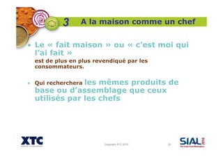 Copyright XTC 2010 22
A la maison comme un chef
• Le « fait maison » ou « c’est moi qui
l’ai fait »
est de plus en plus revendiqué par les
consommateurs.
• Qui recherchera les mêmes produits de
base ou d’assemblage que ceux
utilisés par les chefs
3
 