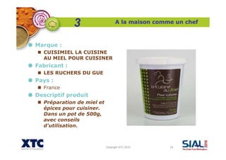 Copyright XTC 2010 23
A la maison comme un chef
Marque :
CUISIMIEL LA CUISINE
AU MIEL POUR CUISINER
Fabricant :
LES RUCHERS DU GUE
Pays :
France
Descriptif produit
Préparation de miel et
épices pour cuisiner.
Dans un pot de 500g,
avec conseils
d'utilisation.
3
 
