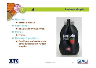 Copyright XTC 2010 25
Restons simple
Marque :
SIMPLE FRUIT
Fabricant :
BELBERRY PRESERVES
Pays :
France
Descriptif produit :
Confiture naturelle avec
80% de fruits en flacon
souple.
4
 