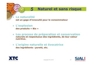 Copyright XTC 2010 27
Naturel et sans risque
• La naturalité
est un gage d’innocuité pour le consommateur
• L’explosion
des produits « Bio »
• Les process de préparation et conservation
naturels et respectueux des ingrédients, de leur valeur
nutritive.
• L’origine naturelle et évocatrice
des ingrédients : pureté, etc.
5
 
