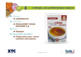 Copyright XTC 2010 31
Marque :
CARMENCITA
Fabricant :
PROALIMENT JESUS
NAVARRO S.A.
Pays :
Espagne
Descriptif produit :
Préparation pour crème
catalane sans gluten.
L’allergie, une problématique majeure
6
 